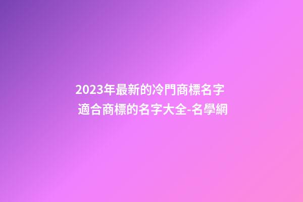 2023年最新的冷門商標名字 適合商標的名字大全-名學網-第1張-商標起名-玄機派